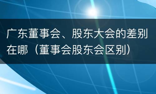 广东董事会、股东大会的差别在哪（董事会股东会区别）