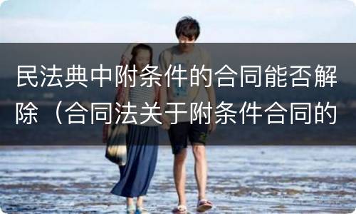 民法典中附条件的合同能否解除（合同法关于附条件合同的规定）