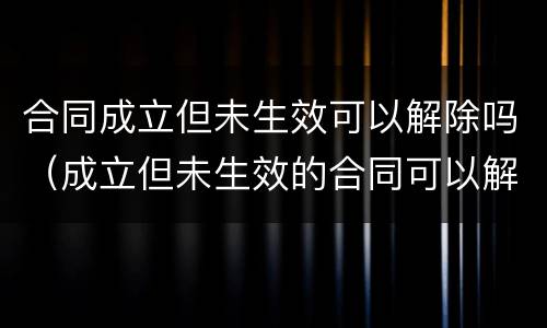 合同成立但未生效可以解除吗（成立但未生效的合同可以解除吗）