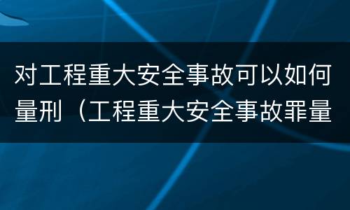 对工程重大安全事故可以如何量刑（工程重大安全事故罪量刑标准）