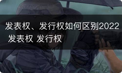发表权、发行权如何区别2022 发表权 发行权