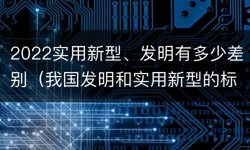 2022实用新型、发明有多少差别（我国发明和实用新型的标准）