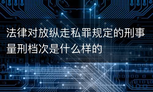 法律对放纵走私罪规定的刑事量刑档次是什么样的