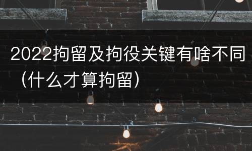 2022拘留及拘役关键有啥不同（什么才算拘留）