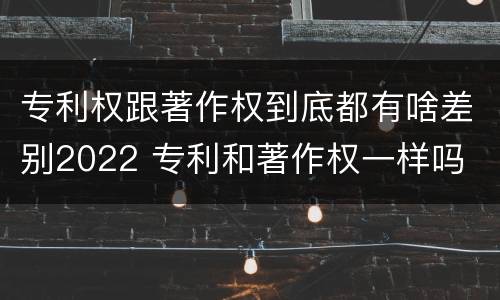 专利权跟著作权到底都有啥差别2022 专利和著作权一样吗