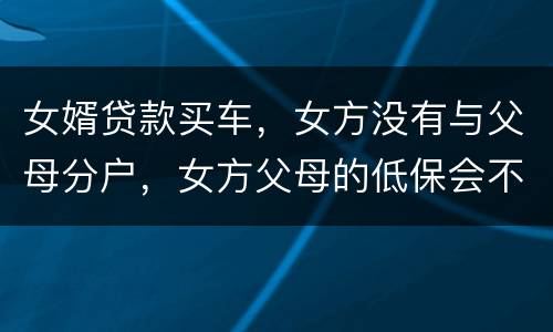 女婿贷款买车，女方没有与父母分户，女方父母的低保会不会被取消