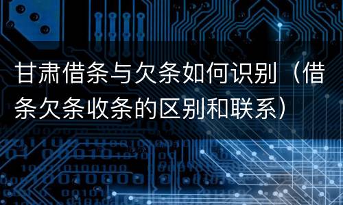 甘肃借条与欠条如何识别（借条欠条收条的区别和联系）