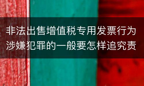 非法出售增值税专用发票行为涉嫌犯罪的一般要怎样追究责任