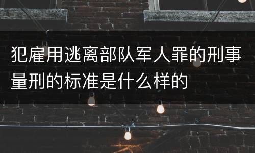 犯雇用逃离部队军人罪的刑事量刑的标准是什么样的
