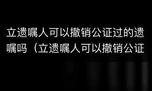 立遗嘱人可以撤销公证过的遗嘱吗（立遗嘱人可以撤销公证过的遗嘱吗有效吗）