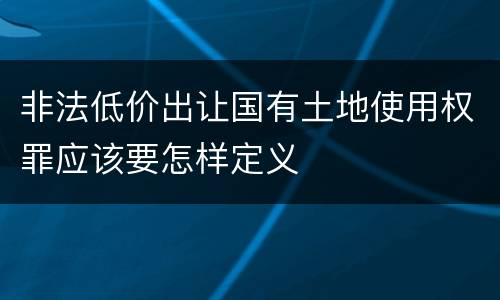 非法低价出让国有土地使用权罪应该要怎样定义