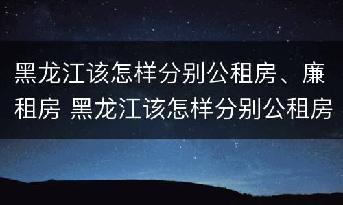 黑龙江该怎样分别公租房、廉租房 黑龙江该怎样分别公租房,廉租房和住宅