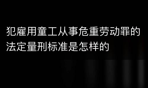 犯雇用童工从事危重劳动罪的法定量刑标准是怎样的