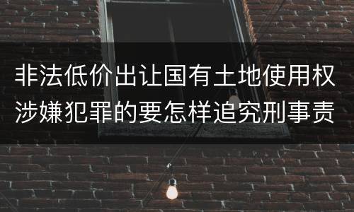 非法低价出让国有土地使用权涉嫌犯罪的要怎样追究刑事责任