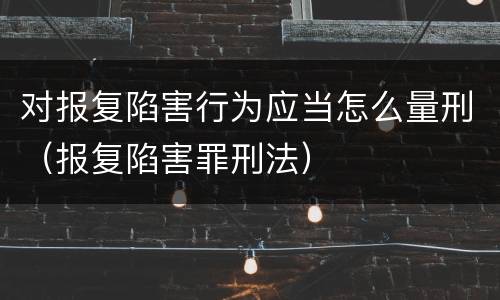 对报复陷害行为应当怎么量刑（报复陷害罪刑法）