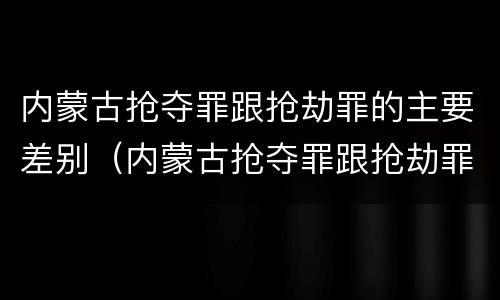 内蒙古抢夺罪跟抢劫罪的主要差别（内蒙古抢夺罪跟抢劫罪的主要差别是什么）