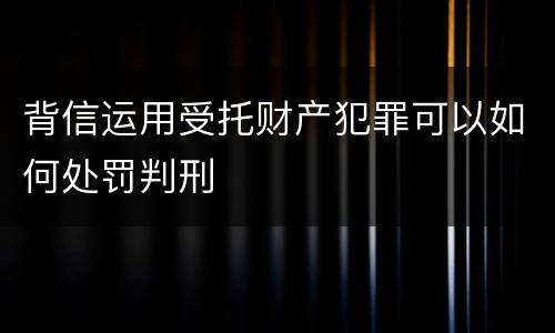 背信运用受托财产犯罪可以如何处罚判刑