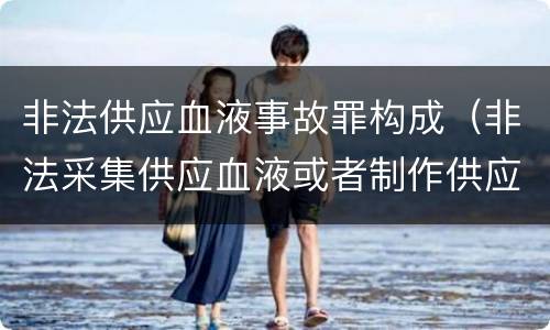 非法供应血液事故罪构成（非法采集供应血液或者制作供应血液制品罪的刑事责任）