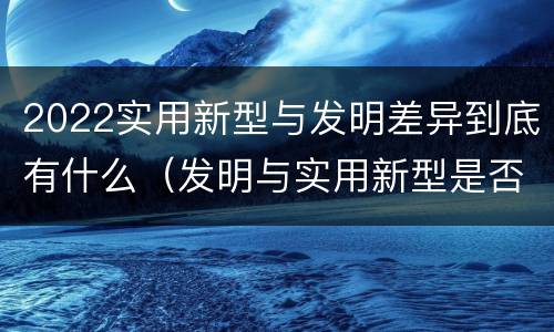 2022实用新型与发明差异到底有什么（发明与实用新型是否具有实用性）