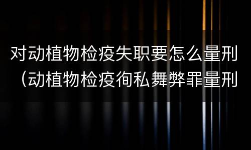 对动植物检疫失职要怎么量刑（动植物检疫徇私舞弊罪量刑）