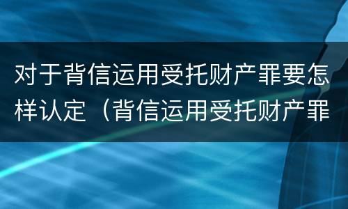 对于背信运用受托财产罪要怎样认定（背信运用受托财产罪立案追诉标准）