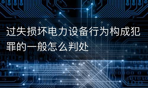 过失损坏电力设备行为构成犯罪的一般怎么判处