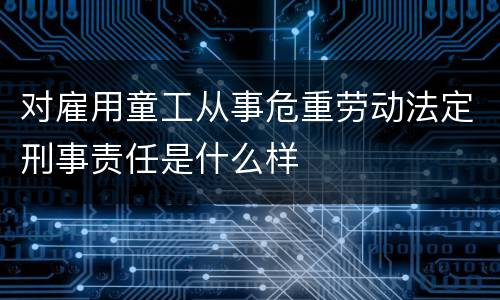 对雇用童工从事危重劳动法定刑事责任是什么样