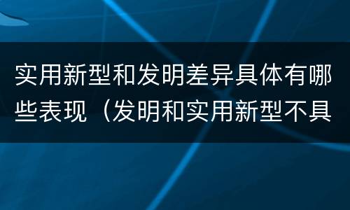 实用新型和发明差异具体有哪些表现（发明和实用新型不具有什么特性）