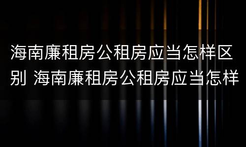 海南廉租房公租房应当怎样区别 海南廉租房公租房应当怎样区别房源