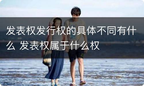 发表权发行权的具体不同有什么 发表权属于什么权