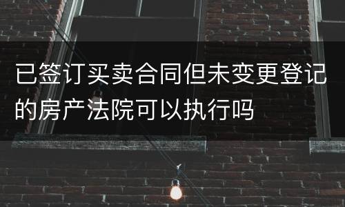 已签订买卖合同但未变更登记的房产法院可以执行吗