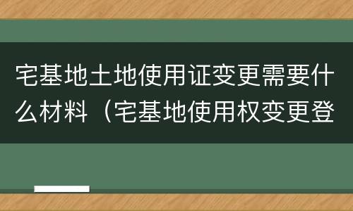 宅基地土地使用证变更需要什么材料（宅基地使用权变更登记需要的材料）