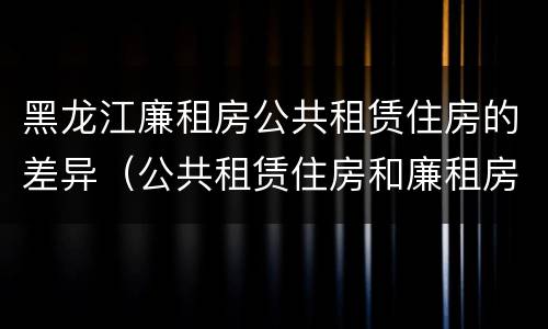 黑龙江廉租房公共租赁住房的差异（公共租赁住房和廉租房）