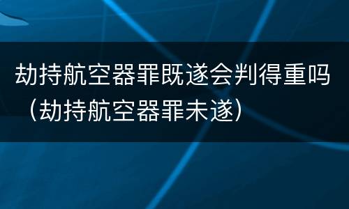 劫持航空器罪既遂会判得重吗（劫持航空器罪未遂）
