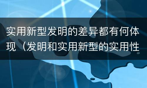 实用新型发明的差异都有何体现（发明和实用新型的实用性）