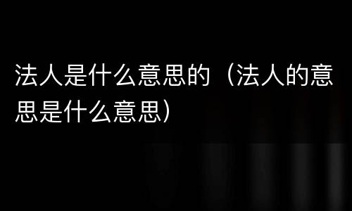 法人是什么意思的（法人的意思是什么意思）