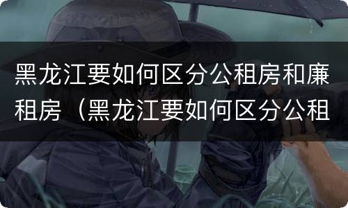 黑龙江要如何区分公租房和廉租房（黑龙江要如何区分公租房和廉租房呢）