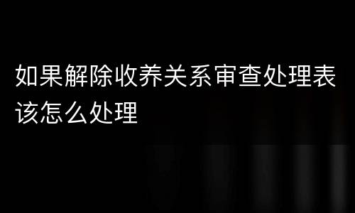 如果解除收养关系审查处理表该怎么处理