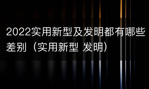 2022实用新型及发明都有哪些差别（实用新型 发明）