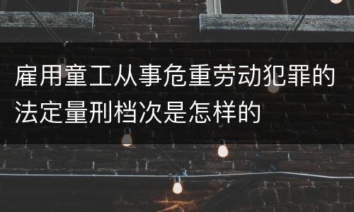 雇用童工从事危重劳动犯罪的法定量刑档次是怎样的