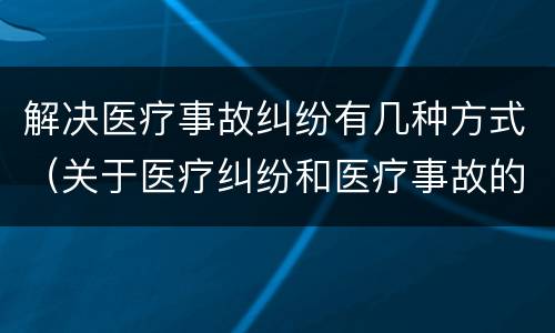 解决医疗事故纠纷有几种方式（关于医疗纠纷和医疗事故的关系）