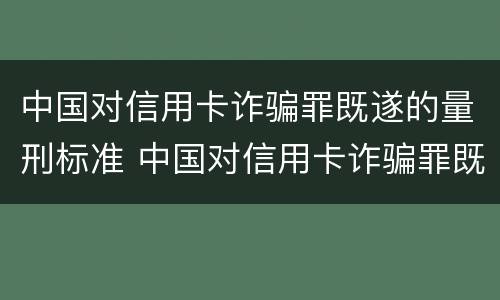 中国对信用卡诈骗罪既遂的量刑标准 中国对信用卡诈骗罪既遂的量刑标准是什么
