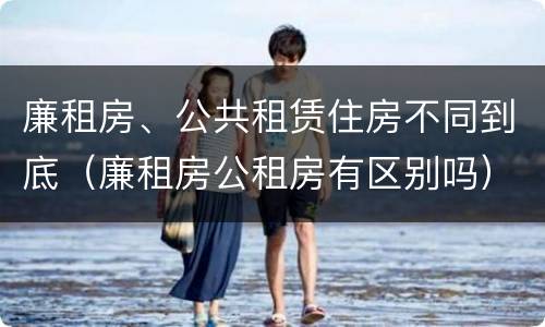 廉租房、公共租赁住房不同到底（廉租房公租房有区别吗）