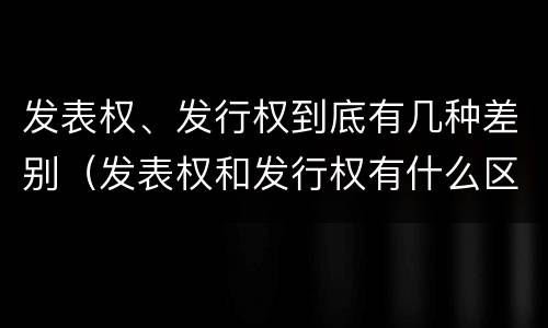 发表权、发行权到底有几种差别（发表权和发行权有什么区别）
