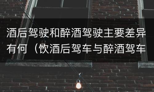 酒后驾驶和醉酒驾驶主要差异有何（饮酒后驾车与醉酒驾车的区别）