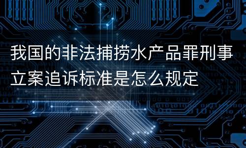我国的非法捕捞水产品罪刑事立案追诉标准是怎么规定