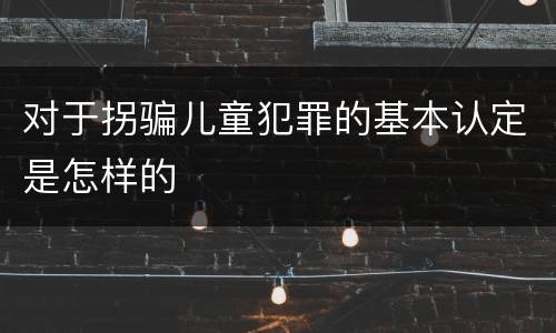 对于拐骗儿童犯罪的基本认定是怎样的