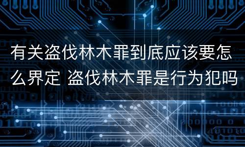 有关盗伐林木罪到底应该要怎么界定 盗伐林木罪是行为犯吗