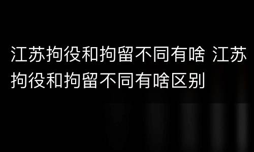 江苏拘役和拘留不同有啥 江苏拘役和拘留不同有啥区别