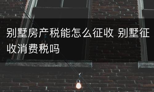 别墅房产税能怎么征收 别墅征收消费税吗
